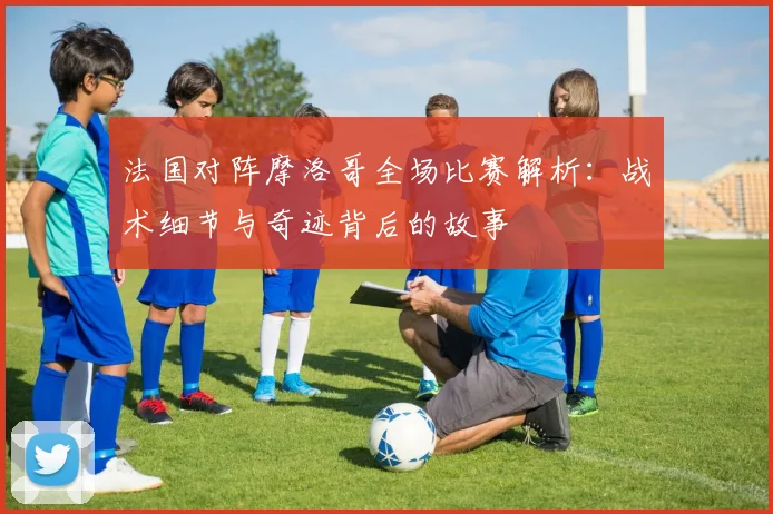 法国对阵摩洛哥全场比赛解析：战术细节与奇迹背后的故事
