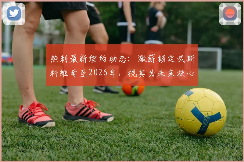 热刺最新续约动态:涨薪锁定武斯科维奇至2026年,视其为未来核心打造基石