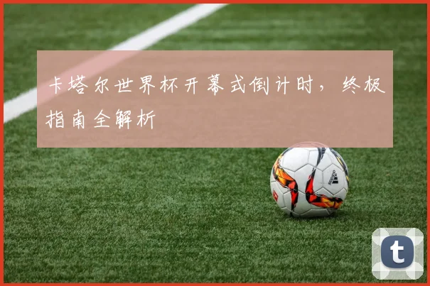 卡塔尔世界杯开幕式倒计时,终极指南全解析