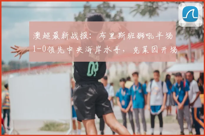 澳超最新战报:布里斯班狮吼半场1-0领先中央海岸水手,克莱因开场闪电破门定乾坤