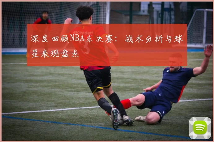 深度回顾NBA东决赛：战术分析与球星表现盘点