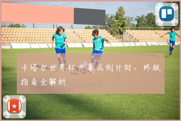 卡塔尔世界杯开幕式倒计时,终极指南全解析
