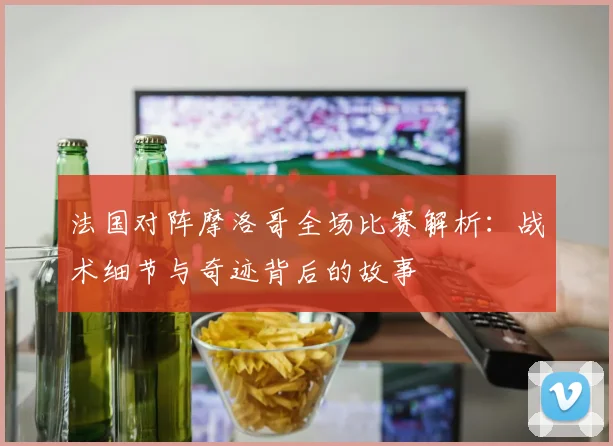 法国对阵摩洛哥全场比赛解析：战术细节与奇迹背后的故事