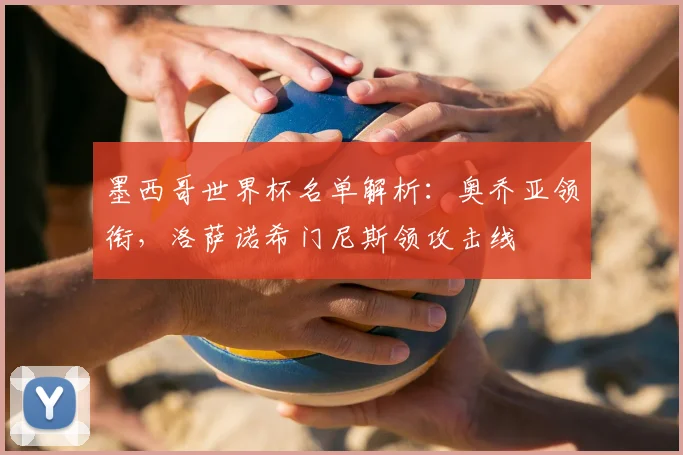 墨西哥世界杯名单解析:奥乔亚领衔,洛萨诺希门尼斯领攻击线